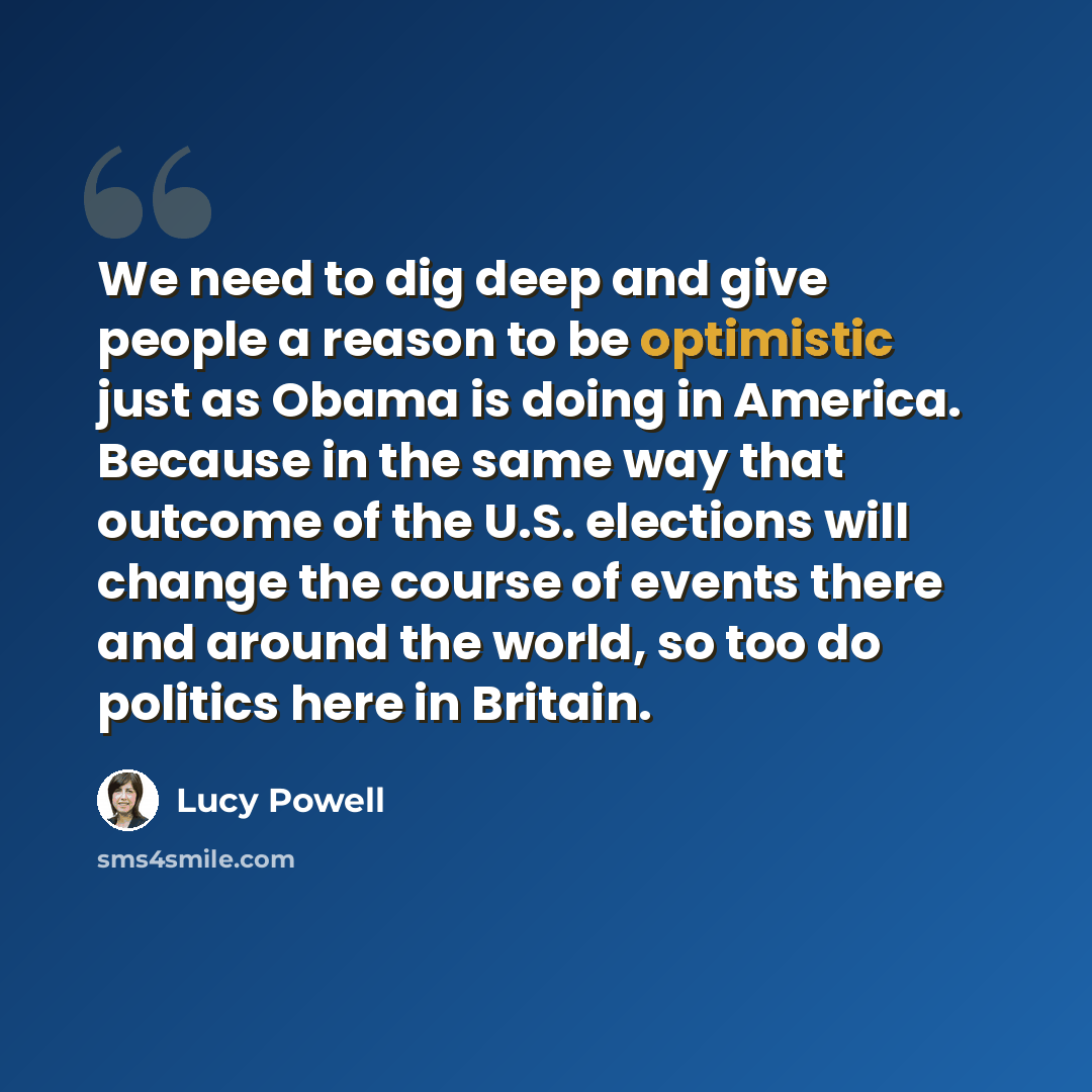 “We need to dig deep and give people a reason to be optimistic just as Obama is doing in America. Because in the same way that outcome of the U.S. elections will change the course of events there and around the world, so too do politics here in Britain.” quote by Lucy Powell