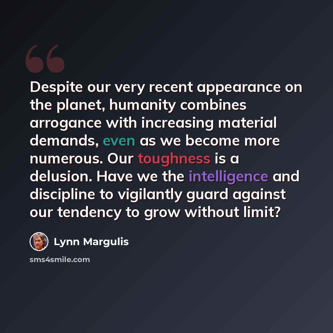 “Despite our very recent appearance on the planet, humanity combines arrogance with increasing material demands, even as we become more numerous. Our toughness is a delusion. Have we the intelligence and discipline to vigilantly guard against our tendency to grow without limit?” quote by Lynn Margulis