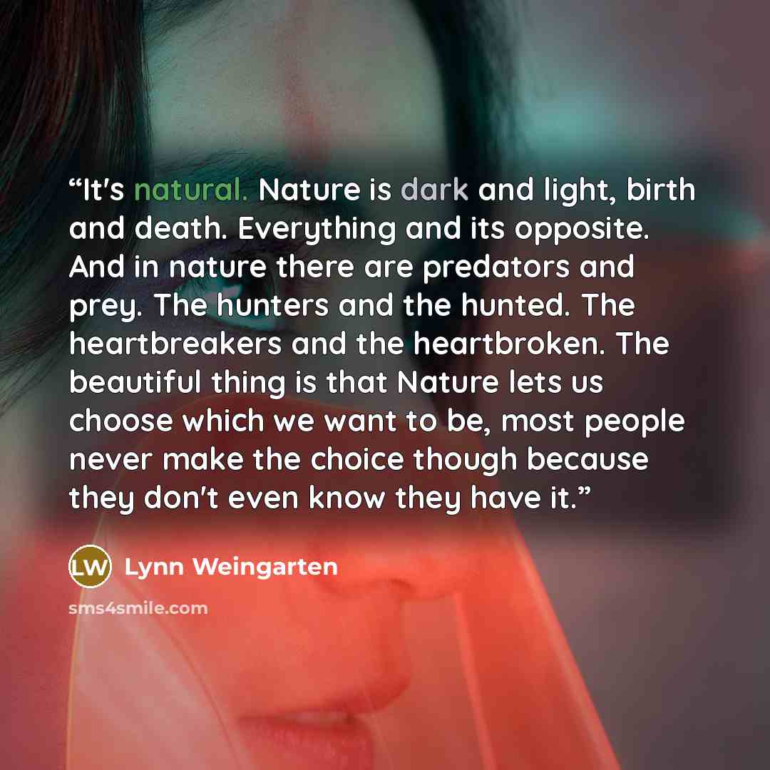 “It's natural. Nature is dark and light, birth and death. Everything and its opposite. And in nature there are predators and prey. The hunters and the hunted. The heartbreakers and the heartbroken. The beautiful thing is that Nature lets us choose which we want to be, most people never make the…” quote by Lynn Weingarten