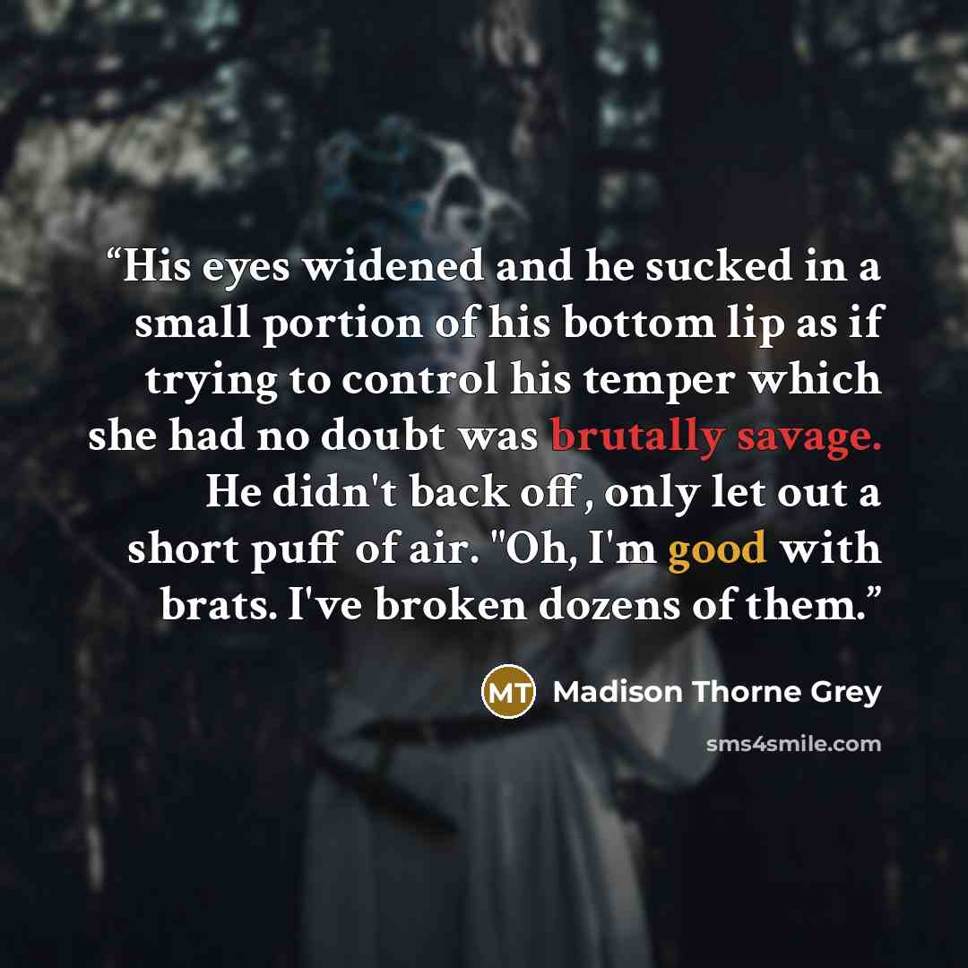“His eyes widened and he sucked in a small portion of his bottom lip as if trying to control his temper which she had no doubt was brutally savage. He didn't back off, only let out a short puff of air. "Oh, I'm good with brats. I've broken dozens of them.” quote by Madison Thorne Grey