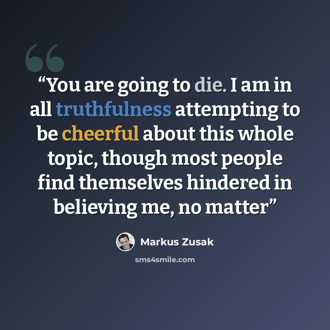 “You are going to die. I am in all truthfulness attempting to be cheerful about this whole topic, though most people find themselves hindered in believing me, no matter” quote by Markus Zusak
