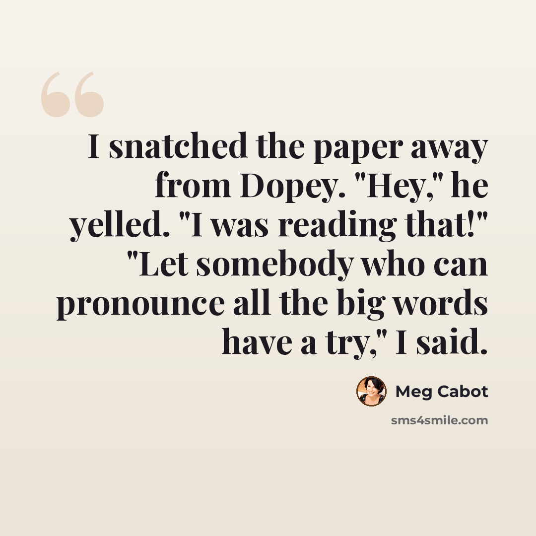“I snatched the paper away from Dopey. "Hey," he yelled. "I was reading that!" "Let somebody who can pronounce all the big words have a try," I said.” quote by Meg Cabot
