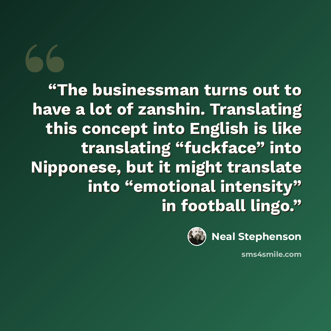 “The businessman turns out to have a lot of zanshin. Translating this concept into English is like translating “fuckface” into Nipponese, but it might translate into “emotional intensity” in football lingo.” quote by Neal Stephenson