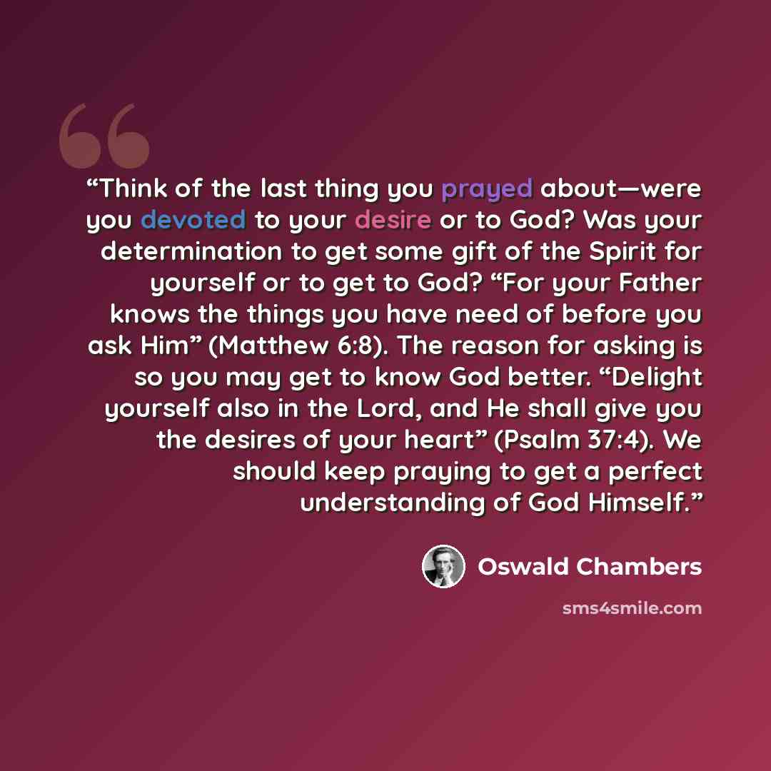 “Think of the last thing you prayed about—were you devoted to your desire or to God? Was your determination to get some gift of the Spirit for yourself or to get to God? “For your Father knows the things you have need of before you ask Him” (Matthew 6:8). The reason for asking is so you may get to…” quote by Oswald Chambers