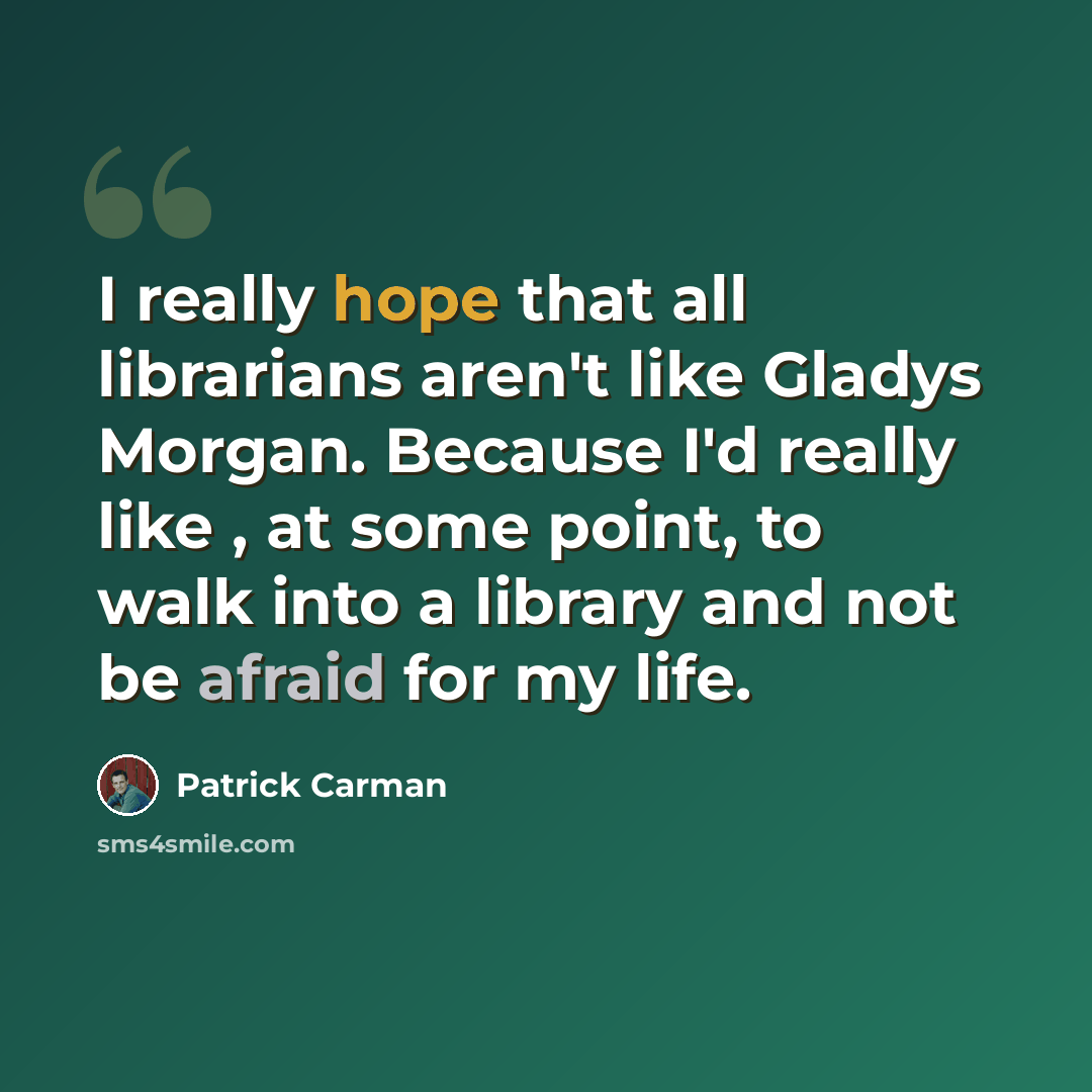 “I really hope that all librarians aren't like Gladys Morgan. Because I'd really like , at some point, to walk into a library and not be afraid for my life.” quote by Patrick Carman