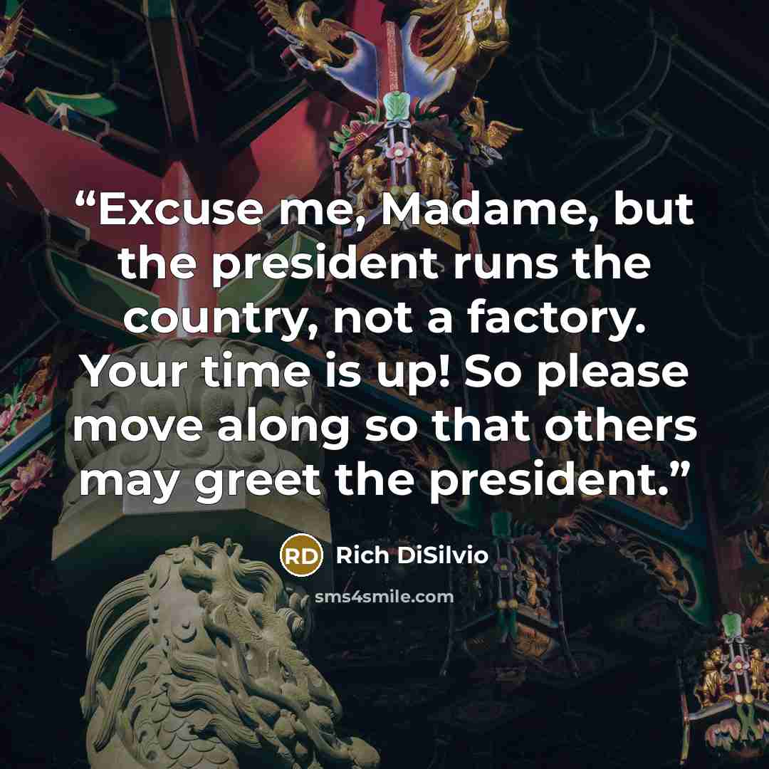 “Excuse me, Madame, but the president runs the country, not a factory. Your time is up! So please move along so that others may greet the president.” quote by Rich DiSilvio