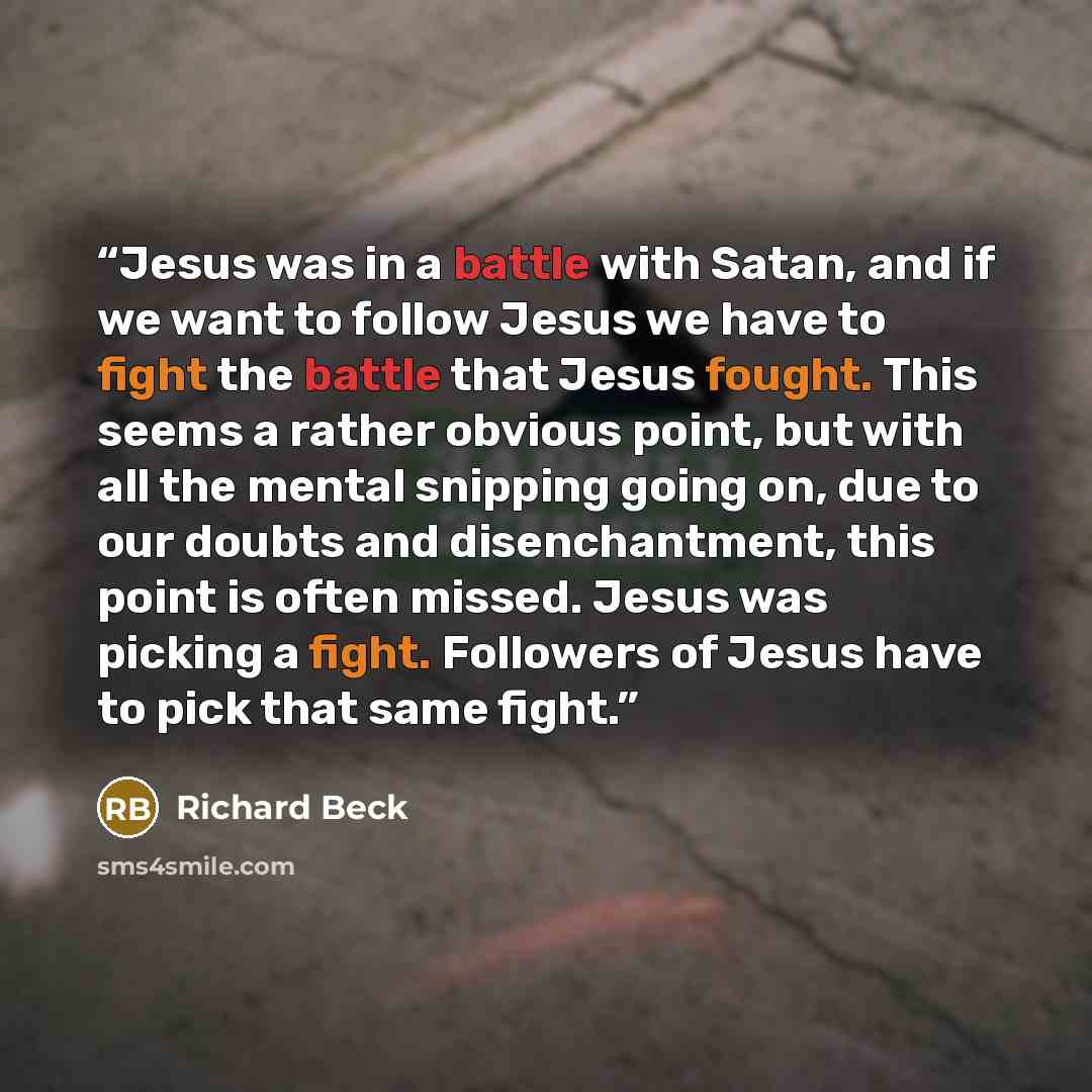 “Jesus was in a battle with Satan, and if we want to follow Jesus we have to fight the battle that Jesus fought. This seems a rather obvious point, but with all the mental snipping going on, due to our doubts and disenchantment, this point is often missed. Jesus was picking a fight. Followers of…” quote by Richard Beck