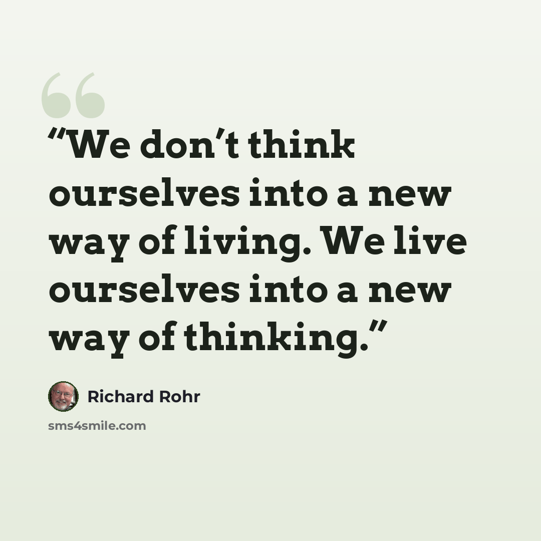 “We don’t think ourselves into a new way of living. We live ourselves into a new way of thinking.” quote by Richard Rohr