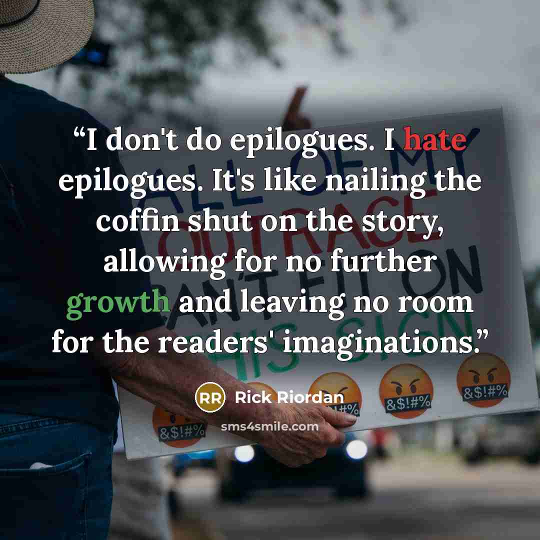 “I don't do epilogues. I hate epilogues. It's like nailing the coffin shut on the story, allowing for no further growth and leaving no room for the readers' imaginations.” quote by Rick Riordan