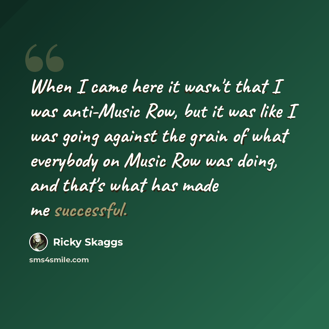 “When I came here it wasn't that I was anti-Music Row, but it was like I was going against the grain of what everybody on Music Row was doing, and that's what has made me successful.” quote by Ricky Skaggs