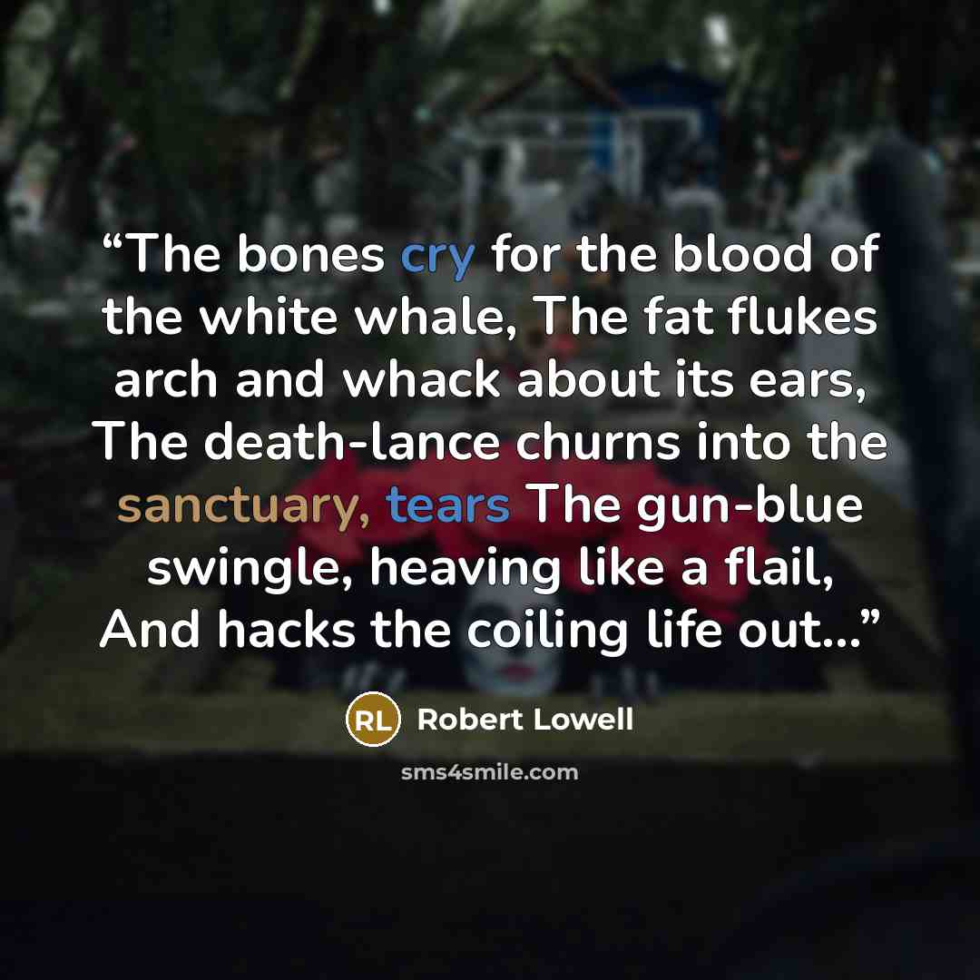 “The bones cry for the blood of the white whale, The fat flukes arch and whack about its ears, The death-lance churns into the sanctuary, tears The gun-blue swingle, heaving like a flail, And hacks the coiling life out…” quote by Robert Lowell