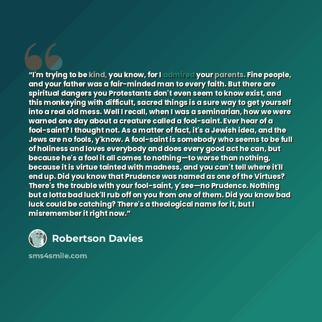 “I'm trying to be kind, you know, for I admired your parents. Fine people, and your father was a fair-minded man to every faith. But there are spiritual dangers you Protestants don't even seem to know exist, and this monkeying with difficult, sacred things is a sure way to get yourself into a real…” quote by Robertson Davies
