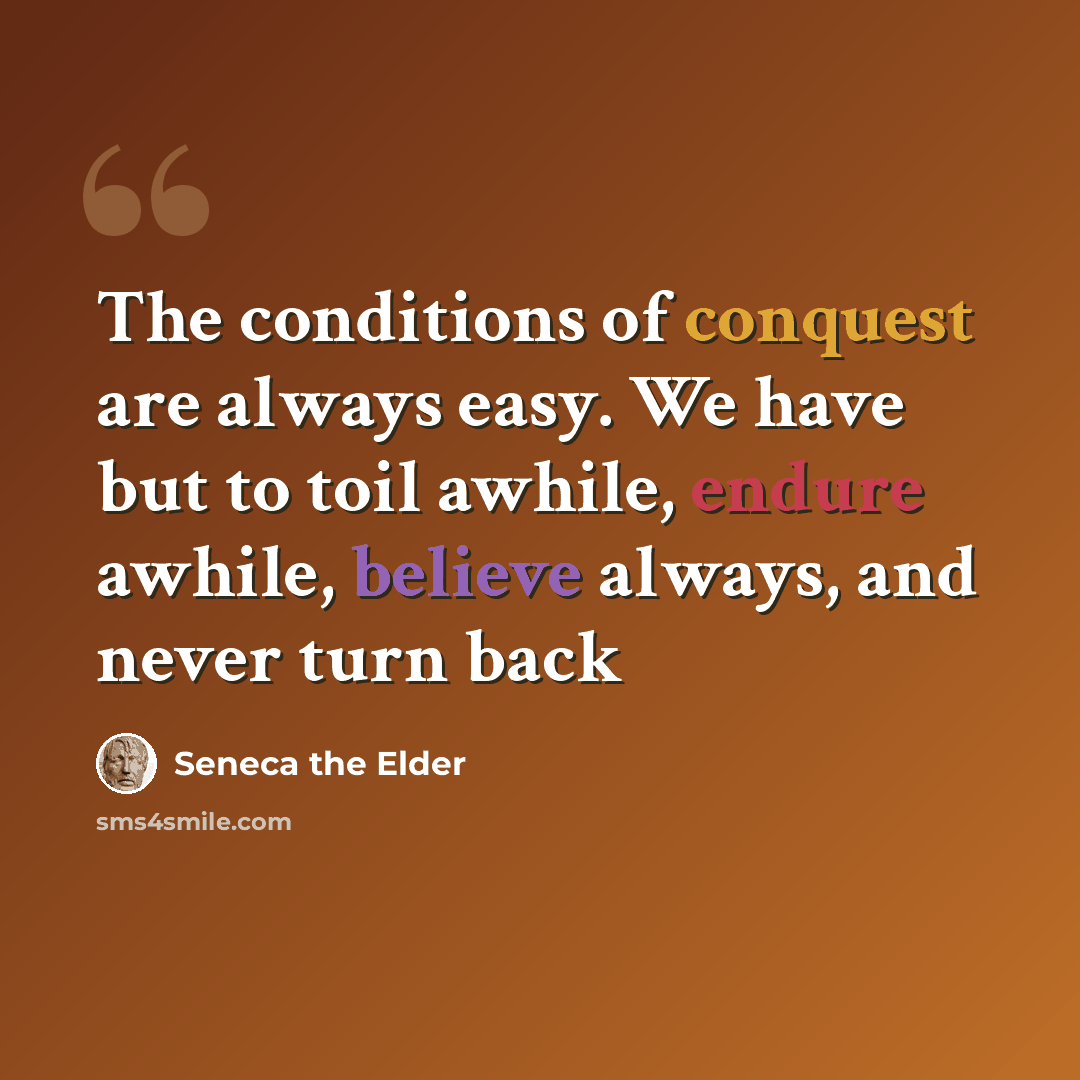 “The conditions of conquest are always easy. We have but to toil awhile, endure awhile, believe always, and never turn back” quote by Seneca the Elder