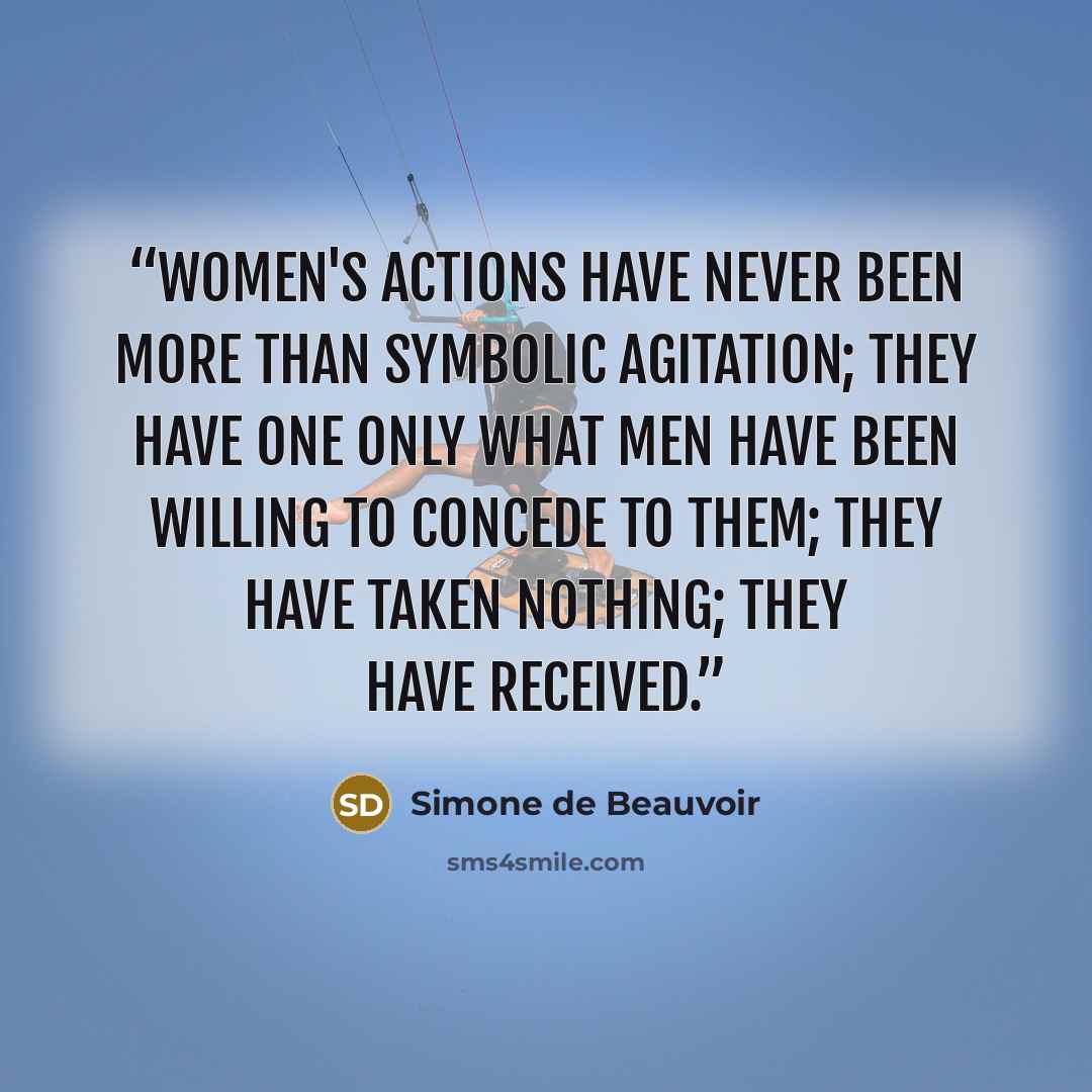 “Women's actions have never been more than symbolic agitation; they have one only what men have been willing to concede to them; they have taken nothing; they have received.” quote by Simone de Beauvoir