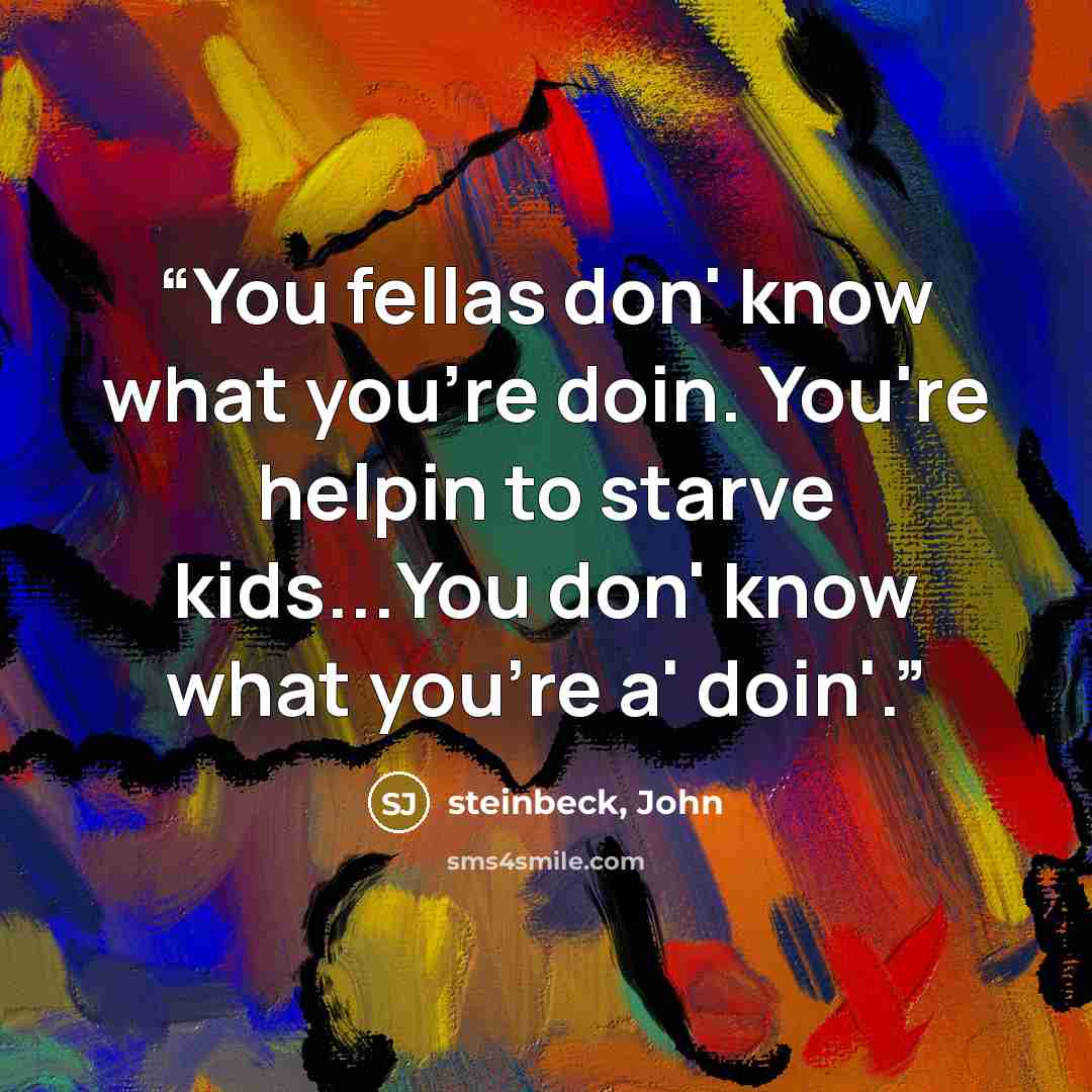 “You fellas don' know what you're doin. You're helpin to starve kids...You don' know what you're a' doin'.” quote by Steinbeck, John
