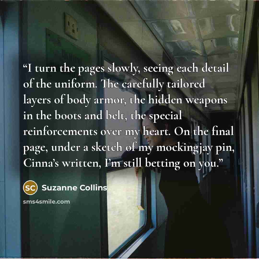 “I turn the pages slowly, seeing each detail of the uniform. The carefully tailored layers of body armor, the hidden weapons in the boots and belt, the special reinforcements over my heart. On the final page, under a sketch of my mockingjay pin, Cinna’s written, I’m still betting on you.” quote by Suzanne Collins