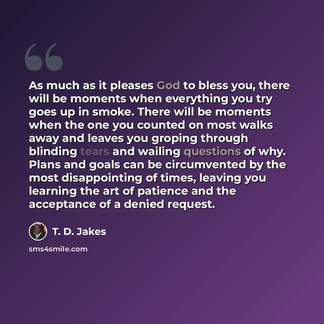 “As much as it pleases God to bless you, there will be moments when everything you try goes up in smoke. There will be moments when the one you counted on most walks away and leaves you groping through blinding tears and wailing questions of why. Plans and goals can be circumvented by the most…” quote by T. D. Jakes