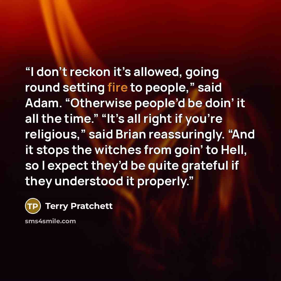 “I don’t reckon it’s allowed, going round setting fire to people,” said Adam. “Otherwise people’d be doin’ it all the time.” “It’s all right if you’re religious,” said Brian reassuringly. “And it stops the witches from goin’ to Hell, so I expect they’d be quite grateful if they understood it…” quote by Terry Pratchett