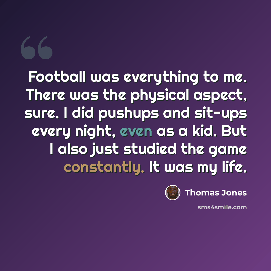 “Football was everything to me. There was the physical aspect, sure. I did pushups and sit-ups every night, even as a kid. But I also just studied the game constantly. It was my life.” quote by Thomas Jones