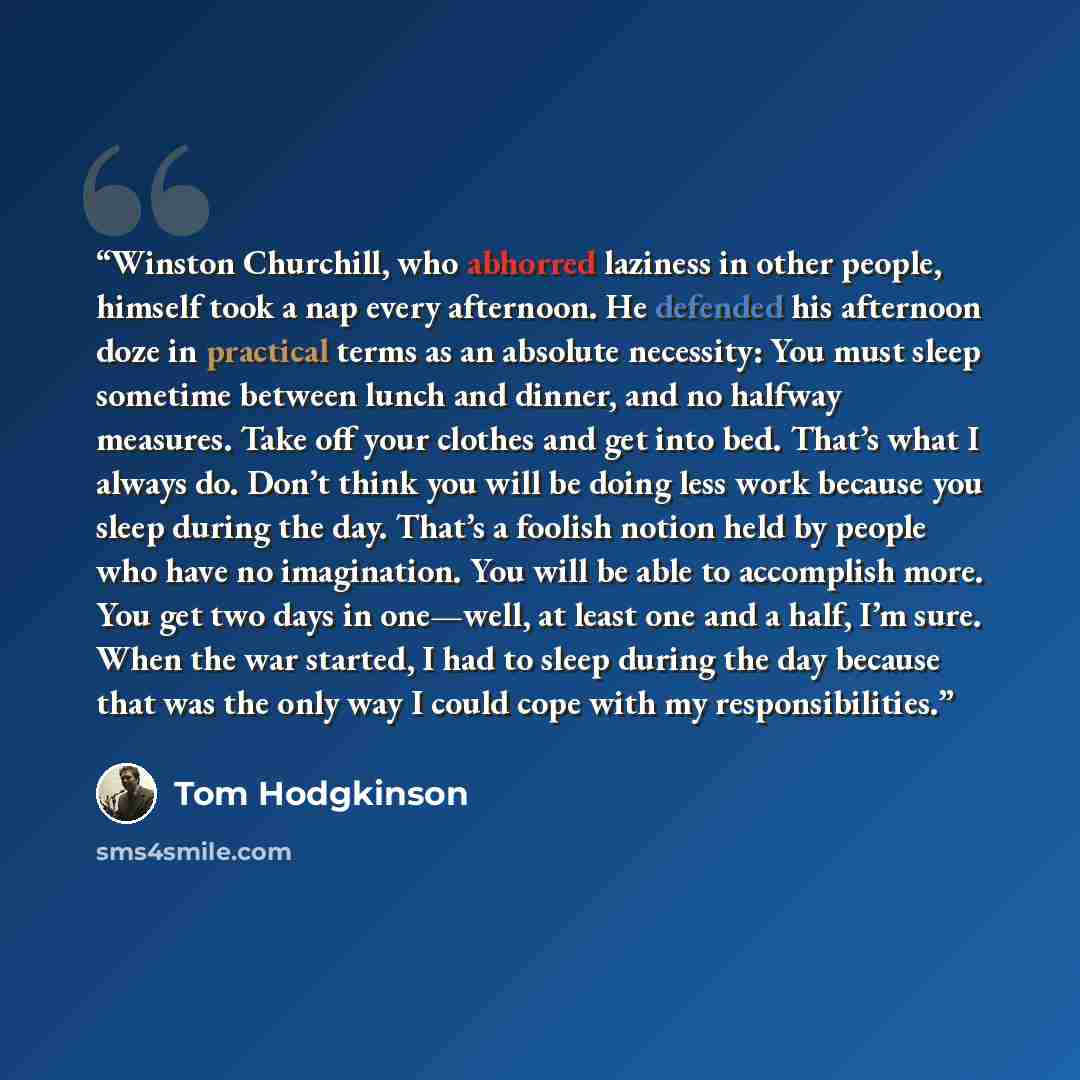 “Winston Churchill, who abhorred laziness in other people, himself took a nap every afternoon. He defended his afternoon doze in practical terms as an absolute necessity: You must sleep sometime between lunch and dinner, and no halfway measures. Take off your clothes and get into bed. That’s what I…” quote by Tom Hodgkinson