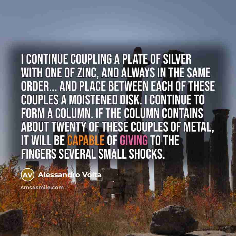 “I continue coupling a plate of silver with one of zinc, and always in the same order... and place between each of these couples a moistened disk. I continue to form a column. If the column contains about twenty of these couples of metal, it will be capable of giving to the fingers several small…” quote by Alessandro Volta