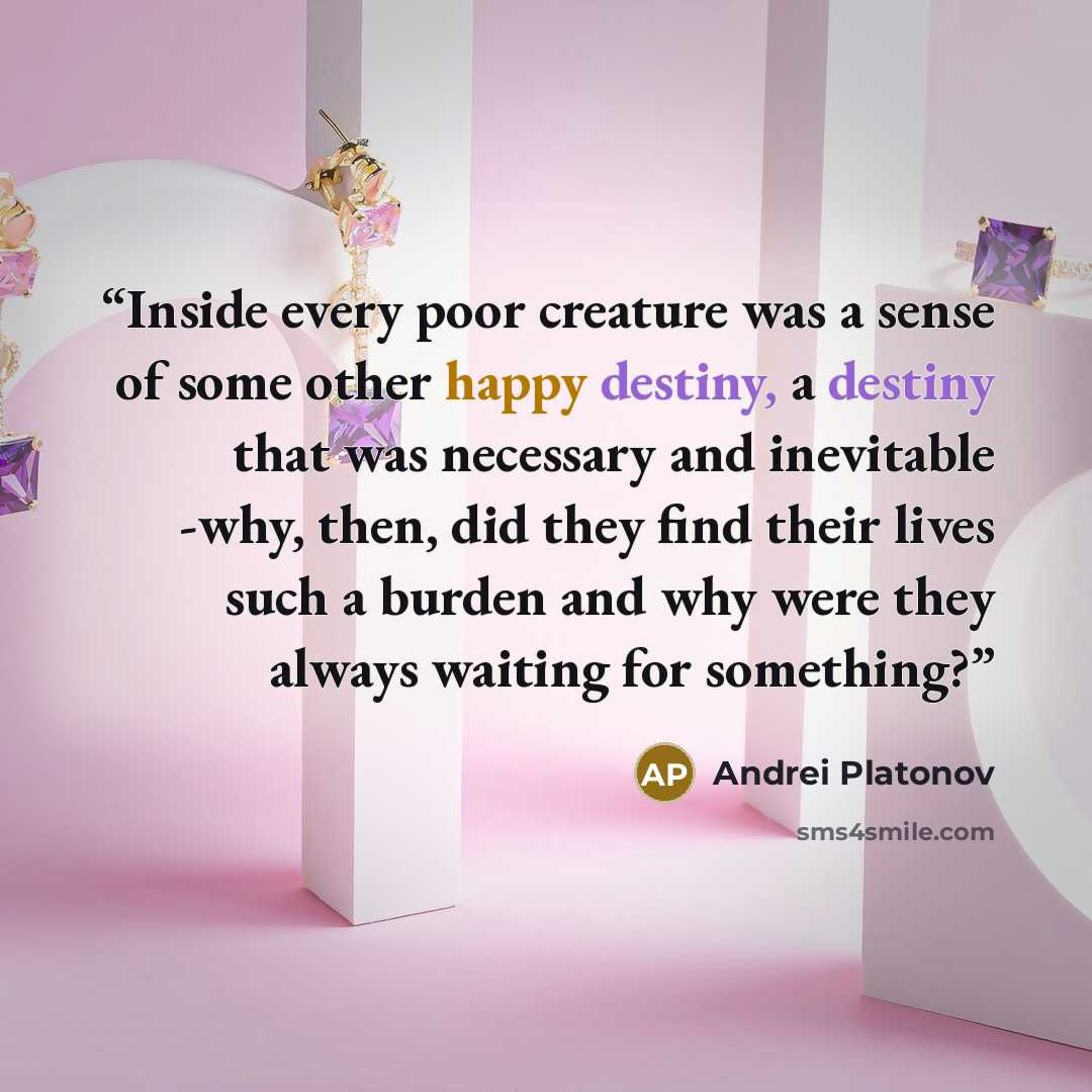 “Inside every poor creature was a sense of some other happy destiny, a destiny that was necessary and inevitable -why, then, did they find their lives such a burden and why were they always waiting for something?” quote by Andrei Platonov