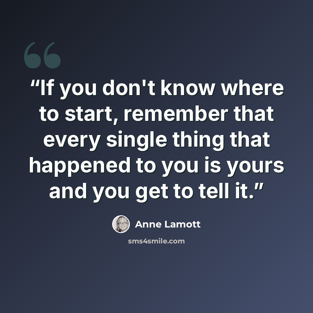“If you don't know where to start, remember that every single thing that happened to you is yours and you get to tell it.” quote by Anne Lamott