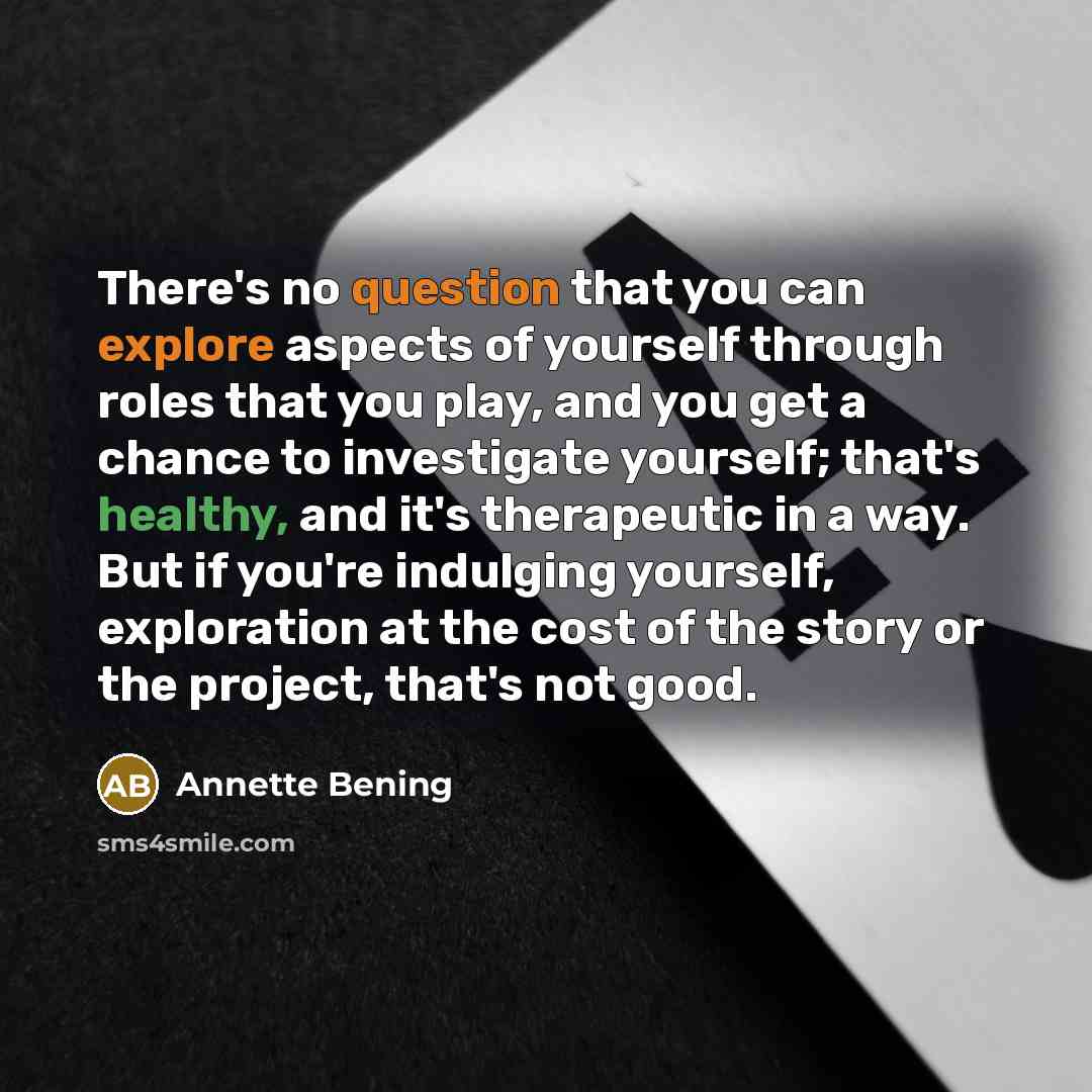 “There's no question that you can explore aspects of yourself through roles that you play, and you get a chance to investigate yourself; that's healthy, and it's therapeutic in a way. But if you're indulging yourself, exploration at the cost of the story or the project, that's not good.” quote by Annette Bening