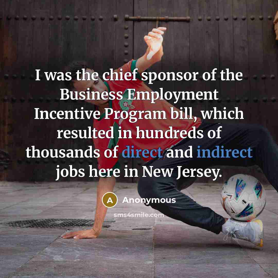 “I was the chief sponsor of the Business Employment Incentive Program bill, which resulted in hundreds of thousands of direct and indirect jobs here in New Jersey.” quote by Anonymous