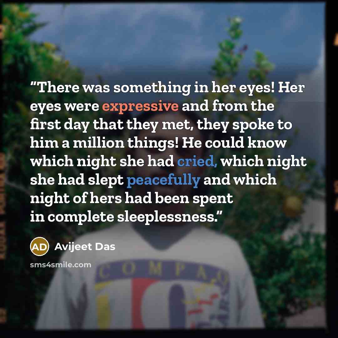 “There was something in her eyes! Her eyes were expressive and from the first day that they met, they spoke to him a million things! He could know which night she had cried, which night she had slept peacefully and which night of hers had been spent in complete sleeplessness.” quote by Avijeet Das