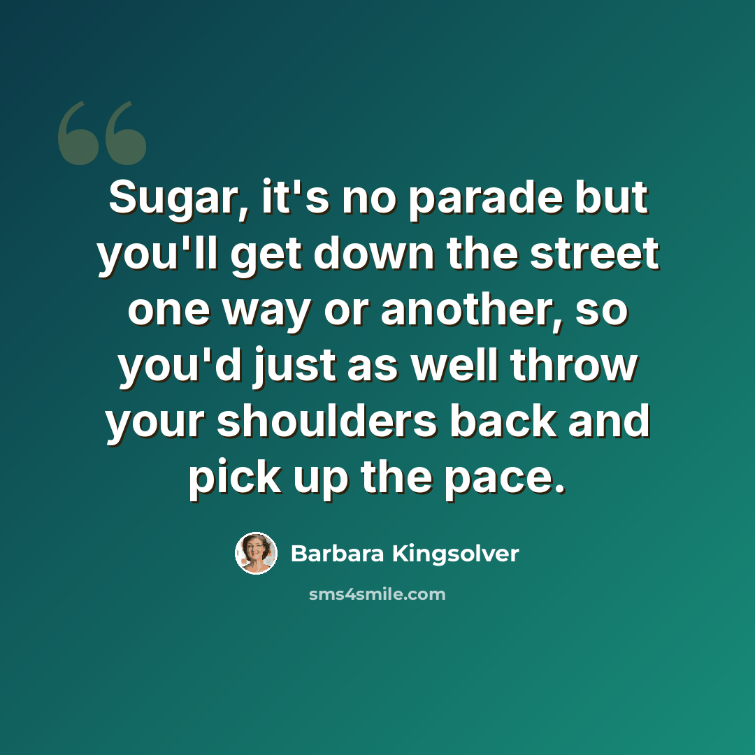 “Sugar, it's no parade but you'll get down the street one way or another, so you'd just as well throw your shoulders back and pick up the pace.” quote by Barbara Kingsolver