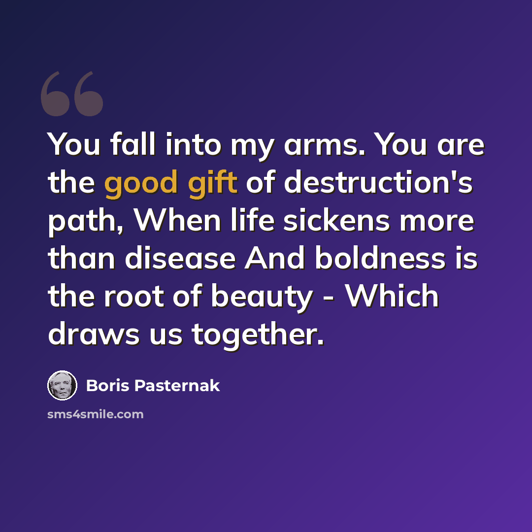 “You fall into my arms. You are the good gift of destruction's path, When life sickens more than disease And boldness is the root of beauty - Which draws us together.” quote by Boris Pasternak