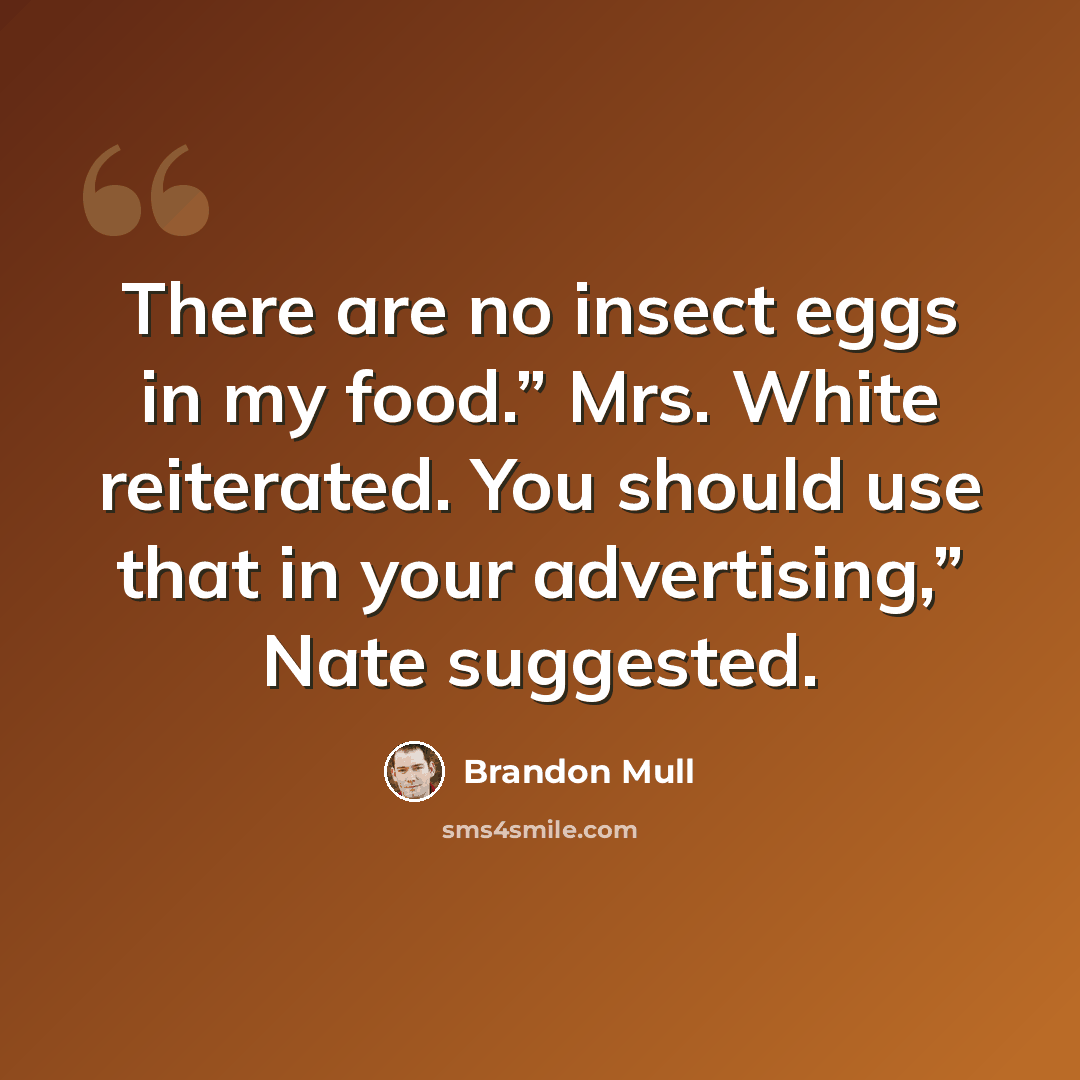 “There are no insect eggs in my food.” Mrs. White reiterated. You should use that in your advertising,” Nate suggested.” quote by Brandon Mull