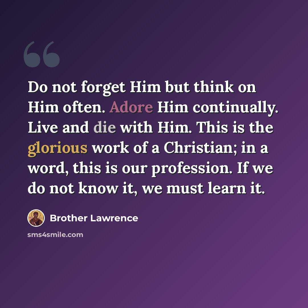 “Do not forget Him but think on Him often. Adore Him continually. Live and die with Him. This is the glorious work of a Christian; in a word, this is our profession. If we do not know it, we must learn it.” quote by Brother Lawrence
