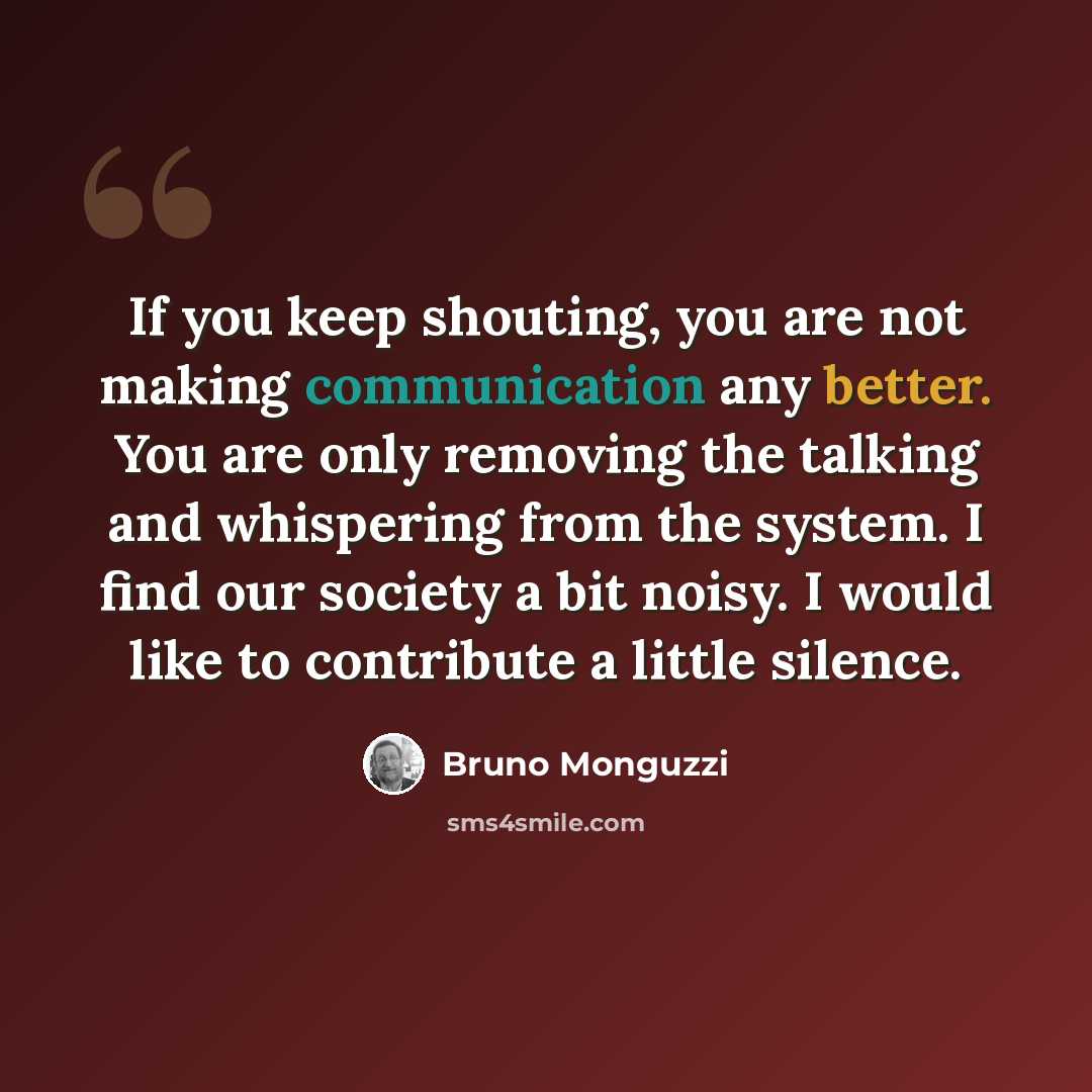 “If you keep shouting, you are not making communication any better. You are only removing the talking and whispering from the system. I find our society a bit noisy. I would like to contribute a little silence.” quote by Bruno Monguzzi