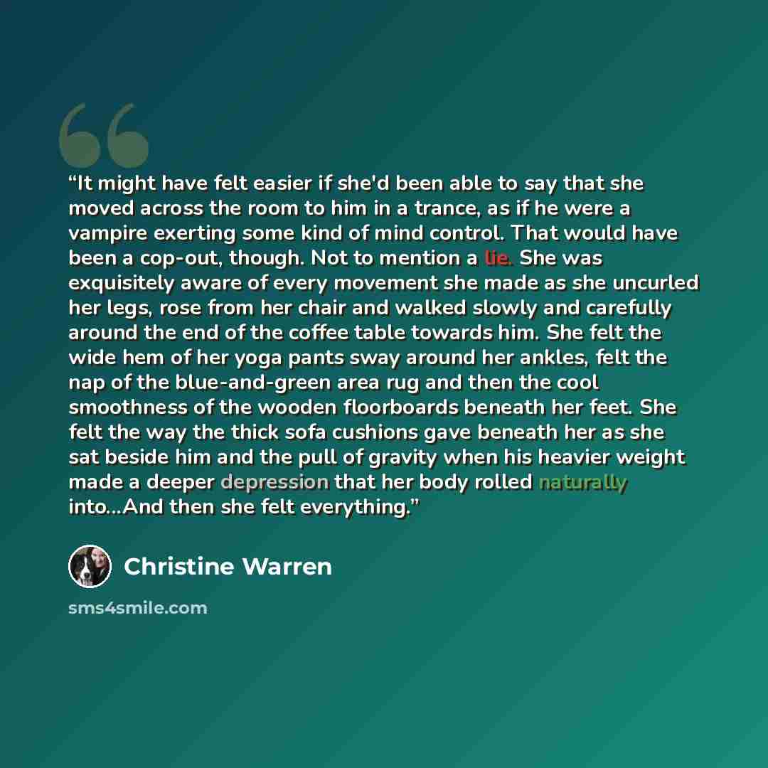“It might have felt easier if she'd been able to say that she moved across the room to him in a trance, as if he were a vampire exerting some kind of mind control. That would have been a cop-out, though. Not to mention a lie. She was exquisitely aware of every movement she made as she uncurled her…” quote by Christine Warren