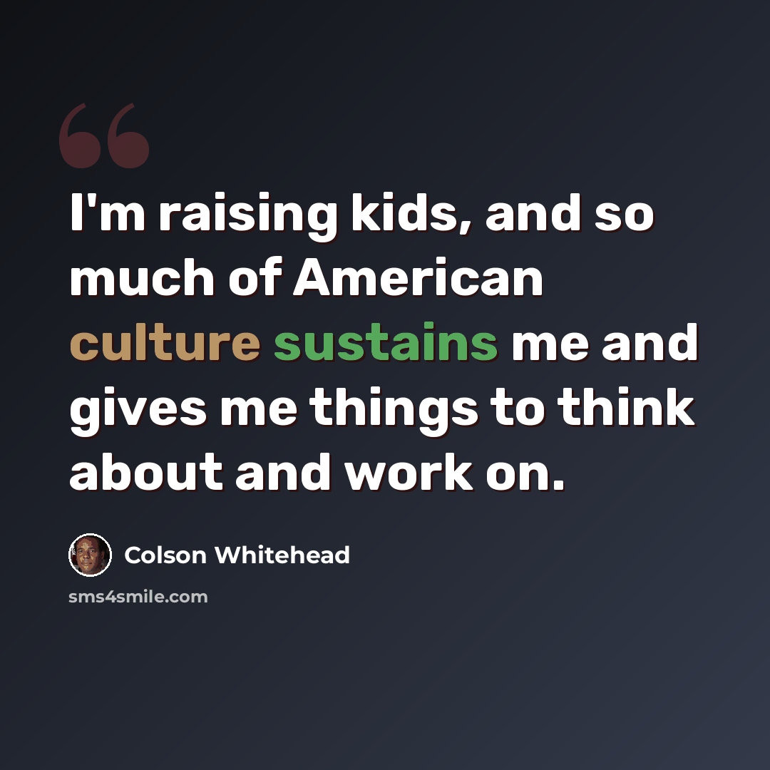 “I'm raising kids, and so much of American culture sustains me and gives me things to think about and work on.” quote by Colson Whitehead