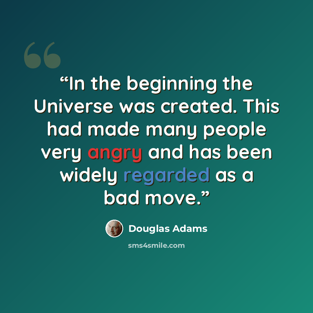 “In the beginning the Universe was created. This had made many people very angry and has been widely regarded as a bad move.” quote by Douglas Adams
