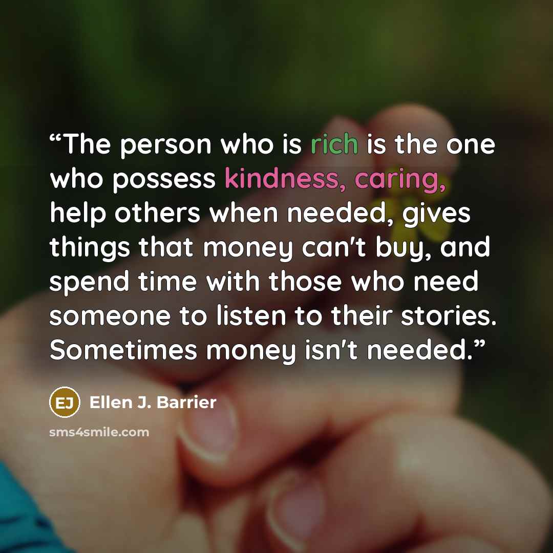 “The person who is rich is the one who possess kindness, caring, help others when needed, gives things that money can't buy, and spend time with those who need someone to listen to their stories. Sometimes money isn't needed.” quote by Ellen J. Barrier
