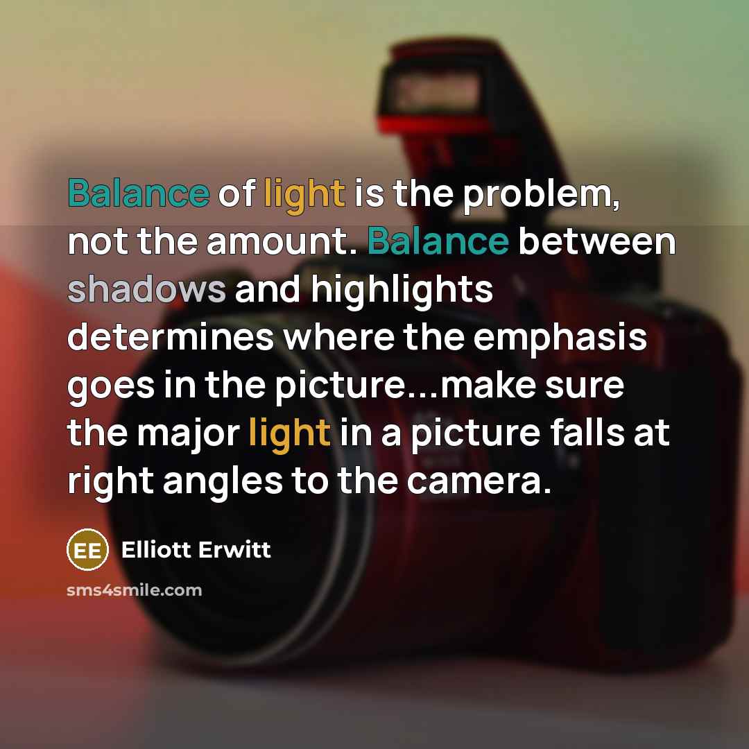 “Balance of light is the problem, not the amount. Balance between shadows and highlights determines where the emphasis goes in the picture...make sure the major light in a picture falls at right angles to the camera.” quote by Elliott Erwitt