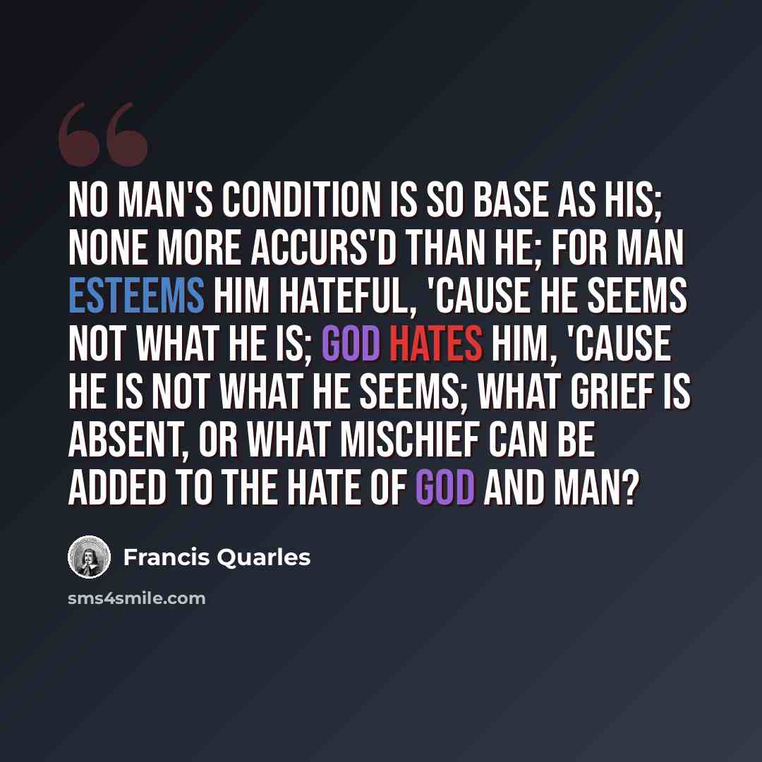 “No man's condition is so base as his; None more accurs'd than he; for man esteems Him hateful, 'cause he seems not what he is; God hates him, 'cause he is not what he seems; What grief is absent, or what mischief can Be added to the hate of God and man?” quote by Francis Quarles