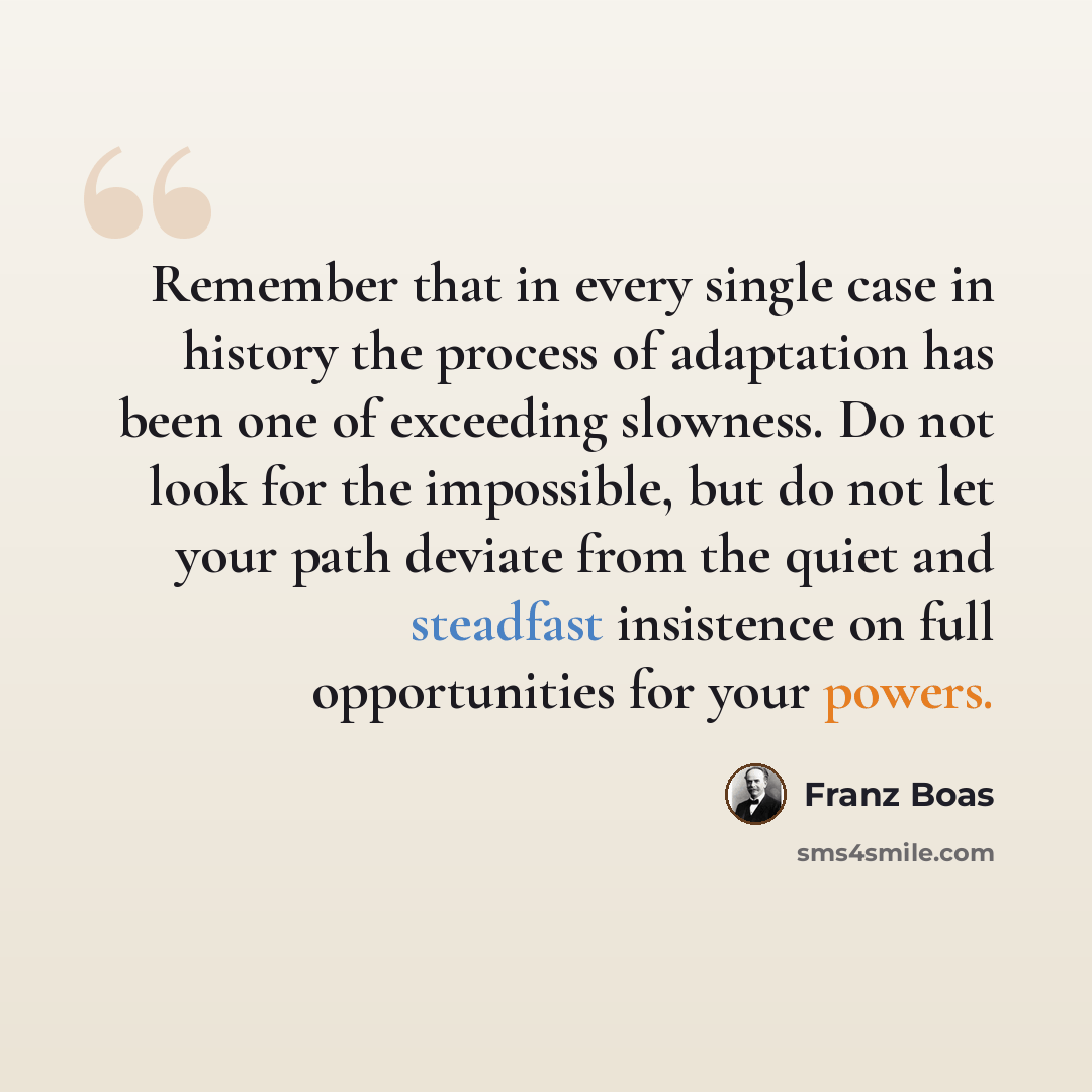 “Remember that in every single case in history the process of adaptation has been one of exceeding slowness. Do not look for the impossible, but do not let your path deviate from the quiet and steadfast insistence on full opportunities for your powers.” quote by Franz Boas
