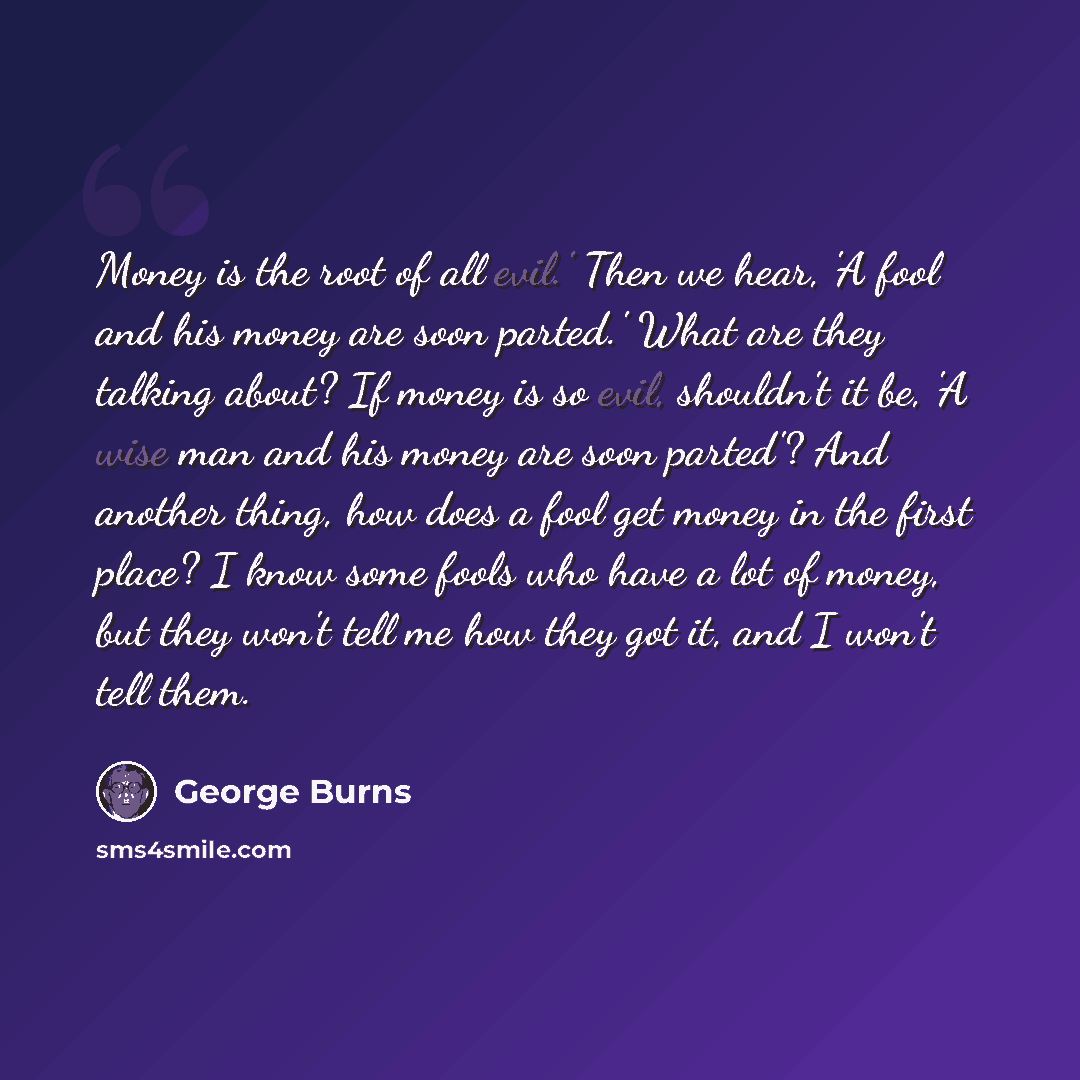 “Money is the root of all evil.' Then we hear, 'A fool and his money are soon parted.' What are they talking about? If money is so evil, shouldn't it be, 'A wise man and his money are soon parted'? And another thing, how does a fool get money in the first place? I know some fools who have a lot of…” quote by George Burns