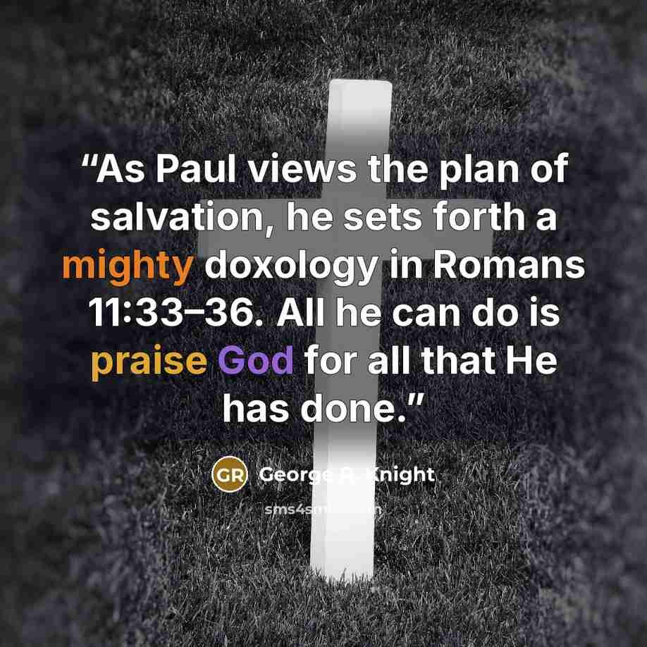 “As Paul views the plan of salvation, he sets forth a mighty doxology in Romans 11:33–36. All he can do is praise God for all that He has done.” quote by George R. Knight