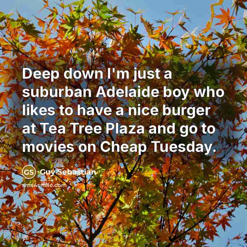 “Deep down I'm just a suburban Adelaide boy who likes to have a nice burger at Tea Tree Plaza and go to movies on Cheap Tuesday.” quote by Guy Sebastian