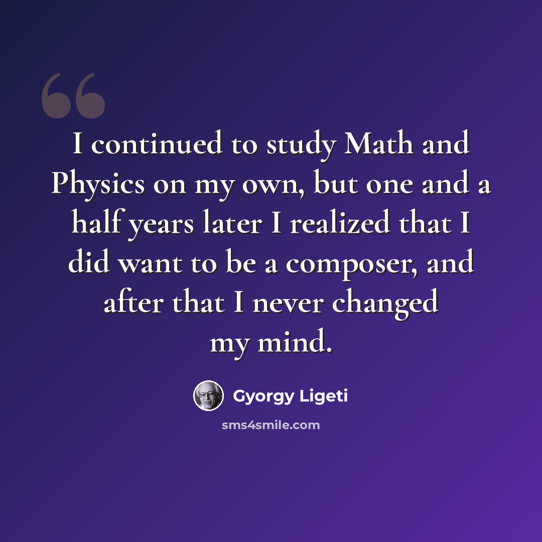 “I continued to study Math and Physics on my own, but one and a half years later I realized that I did want to be a composer, and after that I never changed my mind.” quote by Gyorgy Ligeti