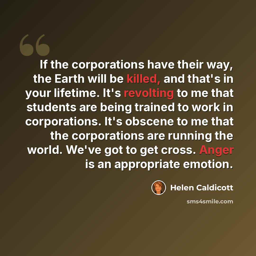 “If the corporations have their way, the Earth will be killed, and that's in your lifetime. It's revolting to me that students are being trained to work in corporations. It's obscene to me that the corporations are running the world. We've got to get cross. Anger is an appropriate emotion.” quote by Helen Caldicott