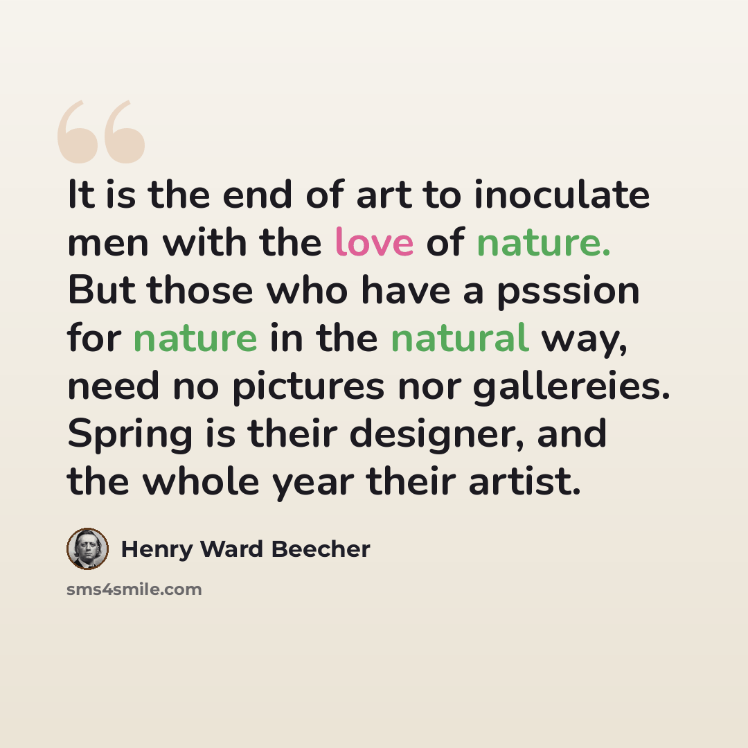 “It is the end of art to inoculate men with the love of nature. But those who have a psssion for nature in the natural way, need no pictures nor gallereies. Spring is their designer, and the whole year their artist.” quote by Henry Ward Beecher