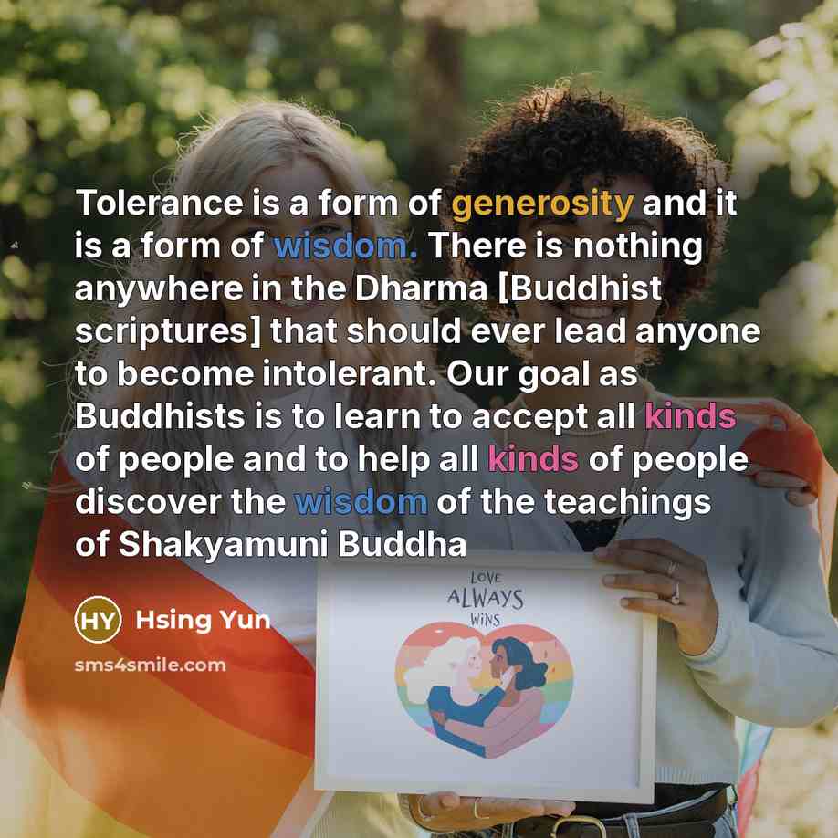 “Tolerance is a form of generosity and it is a form of wisdom. There is nothing anywhere in the Dharma [Buddhist scriptures] that should ever lead anyone to become intolerant. Our goal as Buddhists is to learn to accept all kinds of people and to help all kinds of people discover the wisdom of the…” quote by Hsing Yun