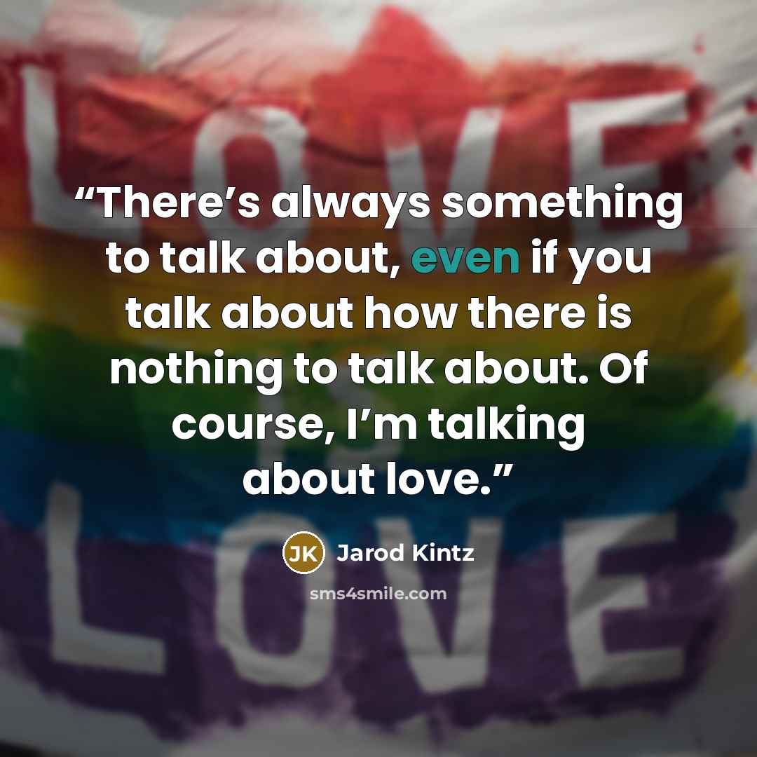 “There’s always something to talk about, even if you talk about how there is nothing to talk about. Of course, I’m talking about love.” quote by Jarod Kintz